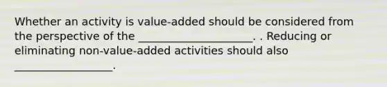 Whether an activity is value-added should be considered from the perspective of the _____________________. . Reducing or eliminating non-value-added activities should also __________________.