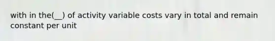 with in the(__) of activity variable costs vary in total and remain constant per unit