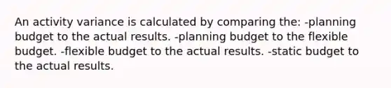 An activity variance is calculated by comparing the: -planning budget to the actual results. -planning budget to the flexible budget. -flexible budget to the actual results. -static budget to the actual results.