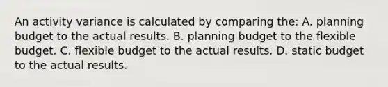 An activity variance is calculated by comparing the: A. planning budget to the actual results. B. planning budget to the flexible budget. C. flexible budget to the actual results. D. static budget to the actual results.