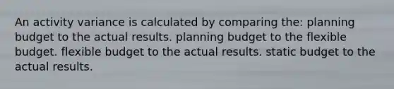 An activity variance is calculated by comparing the: planning budget to the actual results. planning budget to the flexible budget. flexible budget to the actual results. static budget to the actual results.