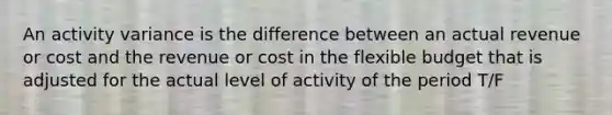 An activity variance is the difference between an actual revenue or cost and the revenue or cost in the flexible budget that is adjusted for the actual level of activity of the period T/F