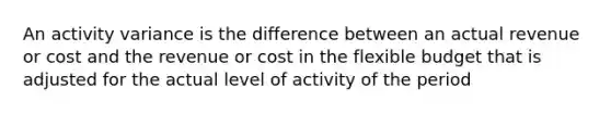 An activity variance is the difference between an actual revenue or cost and the revenue or cost in the flexible budget that is adjusted for the actual level of activity of the period