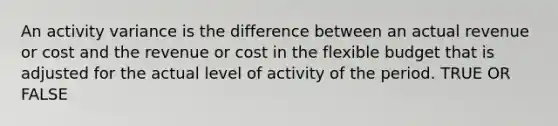 An activity variance is the difference between an actual revenue or cost and the revenue or cost in the flexible budget that is adjusted for the actual level of activity of the period. TRUE OR FALSE