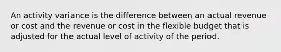 An activity variance is the difference between an actual revenue or cost and the revenue or cost in the flexible budget that is adjusted for the actual level of activity of the period.