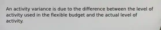 An activity variance is due to the difference between the level of activity used in the flexible budget and the actual level of activity.