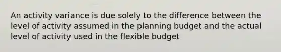 An activity variance is due solely to the difference between the level of activity assumed in the planning budget and the actual level of activity used in the flexible budget