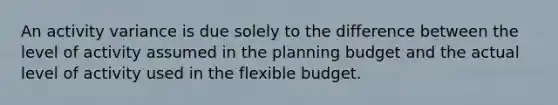 An activity variance is due solely to the difference between the level of activity assumed in the planning budget and the actual level of activity used in the flexible budget.