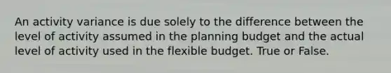 An activity variance is due solely to the difference between the level of activity assumed in the planning budget and the actual level of activity used in the flexible budget. True or False.