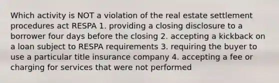 Which activity is NOT a violation of the real estate settlement procedures act RESPA 1. providing a closing disclosure to a borrower four days before the closing 2. accepting a kickback on a loan subject to RESPA requirements 3. requiring the buyer to use a particular title insurance company 4. accepting a fee or charging for services that were not performed