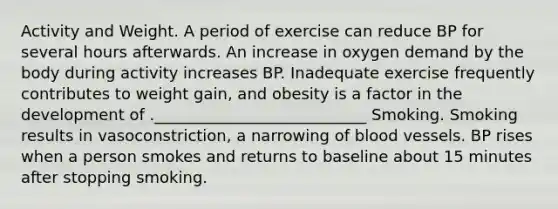 Activity and Weight. A period of exercise can reduce BP for several hours afterwards. An increase in oxygen demand by the body during activity increases BP. Inadequate exercise frequently contributes to weight gain, and obesity is a factor in the development of .___________________________ Smoking. Smoking results in vasoconstriction, a narrowing of blood vessels. BP rises when a person smokes and returns to baseline about 15 minutes after stopping smoking.