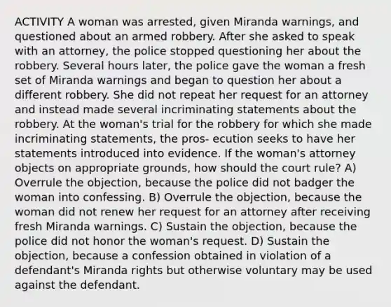 ACTIVITY A woman was arrested, given Miranda warnings, and questioned about an armed robbery. After she asked to speak with an attorney, the police stopped questioning her about the robbery. Several hours later, the police gave the woman a fresh set of Miranda warnings and began to question her about a different robbery. She did not repeat her request for an attorney and instead made several incriminating statements about the robbery. At the woman's trial for the robbery for which she made incriminating statements, the pros- ecution seeks to have her statements introduced into evidence. If the woman's attorney objects on appropriate grounds, how should the court rule? A) Overrule the objection, because the police did not badger the woman into confessing. B) Overrule the objection, because the woman did not renew her request for an attorney after receiving fresh Miranda warnings. C) Sustain the objection, because the police did not honor the woman's request. D) Sustain the objection, because a confession obtained in violation of a defendant's Miranda rights but otherwise voluntary may be used against the defendant.