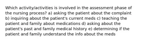 Which activity/activities is involved in the assessment phase of the nursing process? a) asking the patient about the complaint b) inquiring about the patient's current meds c) teaching the patient and family about medications d) asking about the patient's past and family medical history e) determining if the patient and family understand the info about the meds