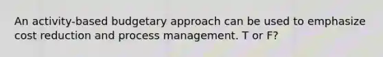 An activity-based budgetary approach can be used to emphasize cost reduction and process management. T or F?