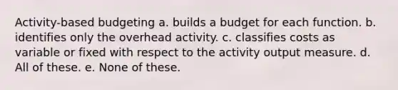 Activity-based budgeting a. builds a budget for each function. b. identifies only the overhead activity. c. classifies costs as variable or fixed with respect to the activity output measure. d. All of these. e. None of these.