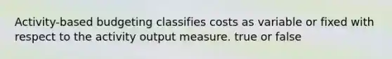 Activity-based budgeting classifies costs as variable or fixed with respect to the activity output measure. true or false