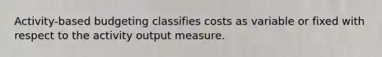 Activity-based budgeting classifies costs as variable or fixed with respect to the activity output measure.