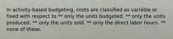 In activity-based budgeting, costs are classified as variable or fixed with respect to ** only the units budgeted. ** only the units produced. ** only the units sold. ** only the direct labor hours. ** none of these.