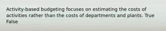 Activity-based budgeting focuses on estimating the costs of activities rather than the costs of departments and plants. True False