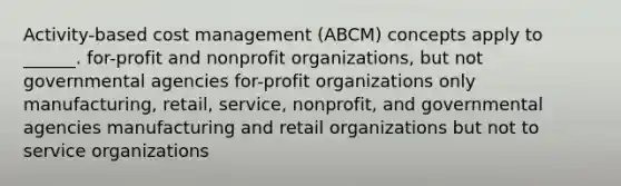 Activity-based cost management (ABCM) concepts apply to ______. for-profit and nonprofit organizations, but not governmental agencies for-profit organizations only manufacturing, retail, service, nonprofit, and governmental agencies manufacturing and retail organizations but not to service organizations