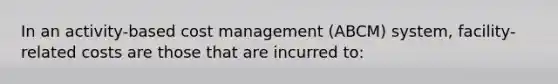 In an activity-based cost management (ABCM) system, facility-related costs are those that are incurred to: