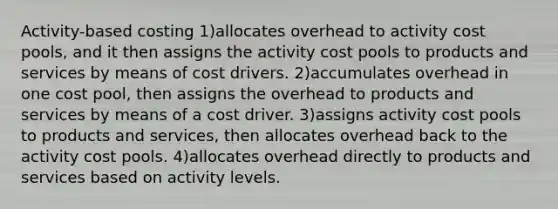 Activity-based costing 1)allocates overhead to activity cost pools, and it then assigns the activity cost pools to products and services by means of cost drivers. 2)accumulates overhead in one cost pool, then assigns the overhead to products and services by means of a cost driver. 3)assigns activity cost pools to products and services, then allocates overhead back to the activity cost pools. 4)allocates overhead directly to products and services based on activity levels.