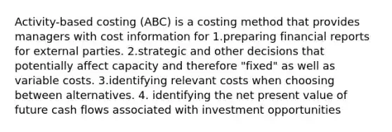 Activity-based costing (ABC) is a costing method that provides managers with cost information for 1.preparing financial reports for external parties. 2.strategic and other decisions that potentially affect capacity and therefore "fixed" as well as variable costs. 3.identifying relevant costs when choosing between alternatives. 4. identifying the net present value of future cash flows associated with investment opportunities