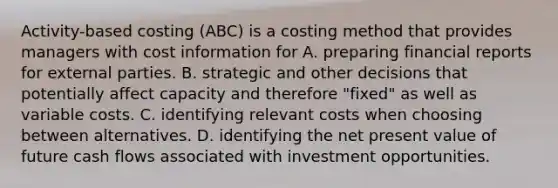 Activity-based costing (ABC) is a costing method that provides managers with cost information for A. preparing financial reports for external parties. B. strategic and other decisions that potentially affect capacity and therefore "fixed" as well as variable costs. C. identifying relevant costs when choosing between alternatives. D. identifying the net present value of future cash flows associated with investment opportunities.