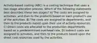 Activity-based costing (ABC) is a costing technique that uses a two-stage allocation process. Which of the following statements best describes these two stages? A) The costs are assigned to activities, and then to the products based on each product's use of the activities. B) The costs are assigned to departments, and then to the products based upon their use of activity resources. C) Direct costs are allocated to the production departments based on a predetermined overhead rate. D) Indirect costs are assigned to activities, and then to the products based upon the direct cost resources used by the activities.