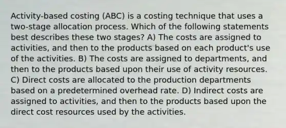 Activity-based costing (ABC) is a costing technique that uses a two-stage allocation process. Which of the following statements best describes these two stages? A) The costs are assigned to activities, and then to the products based on each product's use of the activities. B) The costs are assigned to departments, and then to the products based upon their use of activity resources. C) Direct costs are allocated to the production departments based on a predetermined overhead rate. D) Indirect costs are assigned to activities, and then to the products based upon the direct cost resources used by the activities.