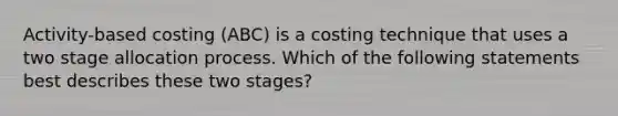 Activity-based costing (ABC) is a costing technique that uses a two stage allocation process. Which of the following statements best describes these two stages?