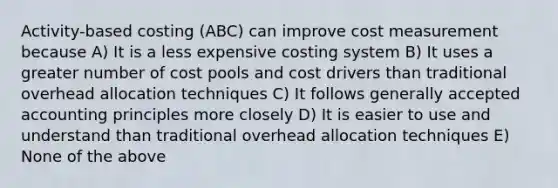 Activity-based costing (ABC) can improve cost measurement because A) It is a less expensive costing system B) It uses a greater number of cost pools and cost drivers than traditional overhead allocation techniques C) It follows generally accepted accounting principles more closely D) It is easier to use and understand than traditional overhead allocation techniques E) None of the above