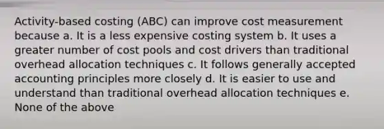 Activity-based costing (ABC) can improve cost measurement because a. It is a less expensive costing system b. It uses a greater number of cost pools and cost drivers than traditional overhead allocation techniques c. It follows generally accepted accounting principles more closely d. It is easier to use and understand than traditional overhead allocation techniques e. None of the above