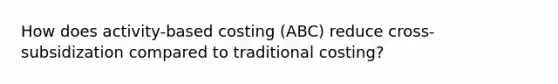 How does activity-based costing (ABC) reduce cross-subsidization compared to traditional costing?