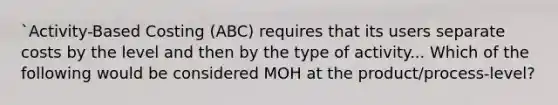 `Activity-Based Costing (ABC) requires that its users separate costs by the level and then by the type of activity... Which of the following would be considered MOH at the product/process-level?