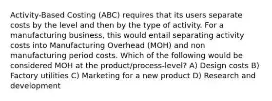 Activity-Based Costing (ABC) requires that its users separate costs by the level and then by the type of activity. For a manufacturing business, this would entail separating activity costs into Manufacturing Overhead (MOH) and non manufacturing period costs. Which of the following would be considered MOH at the product/process-level? A) Design costs B) Factory utilities C) Marketing for a new product D) Research and development