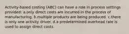 Activity-based costing (ABC) can have a role in process settings provided: a.only direct costs are incurred in the process of manufacturing. b.multiple products are being produced. c.there is only one activity driver. d.a predetermined overhead rate is used to assign direct costs.