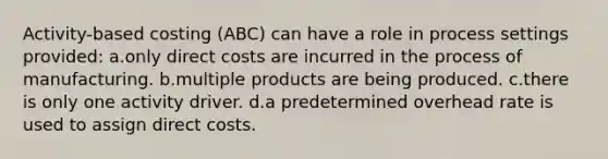 Activity-based costing (ABC) can have a role in process settings provided: a.only direct costs are incurred in the process of manufacturing. b.multiple products are being produced. c.there is only one activity driver. d.a predetermined overhead rate is used to assign direct costs.