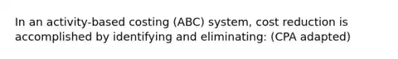 In an activity-based costing (ABC) system, cost reduction is accomplished by identifying and eliminating: (CPA adapted)