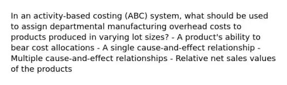 In an activity-based costing (ABC) system, what should be used to assign departmental manufacturing overhead costs to products produced in varying lot sizes? - A product's ability to bear cost allocations - A single cause-and-effect relationship - Multiple cause-and-effect relationships - Relative <a href='https://www.questionai.com/knowledge/ksNDOTmr42-net-sales' class='anchor-knowledge'>net sales</a> values of the products