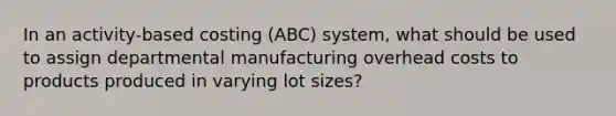 In an activity-based costing (ABC) system, what should be used to assign departmental manufacturing overhead costs to products produced in varying lot sizes?