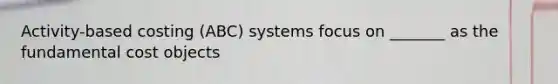 Activity-based costing (ABC) systems focus on _______ as the fundamental cost objects