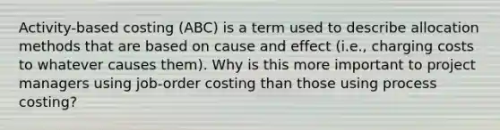 Activity-based costing (ABC) is a term used to describe allocation methods that are based on cause and effect (i.e., charging costs to whatever causes them). Why is this more important to project managers using job-order costing than those using process costing?