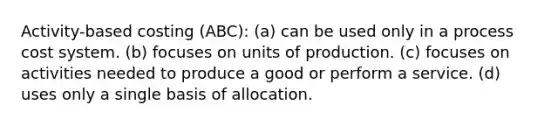 Activity-based costing (ABC): (a) can be used only in a process cost system. (b) focuses on units of production. (c) focuses on activities needed to produce a good or perform a service. (d) uses only a single basis of allocation.