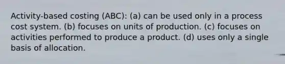 Activity-based costing (ABC): (a) can be used only in a process cost system. (b) focuses on units of production. (c) focuses on activities performed to produce a product. (d) uses only a single basis of allocation.