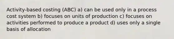 Activity-based costing (ABC) a) can be used only in a <a href='https://www.questionai.com/knowledge/kfweyHGxZH-process-cost-system' class='anchor-knowledge'>process cost system</a> b) focuses on units of production c) focuses on activities performed to produce a product d) uses only a single basis of allocation