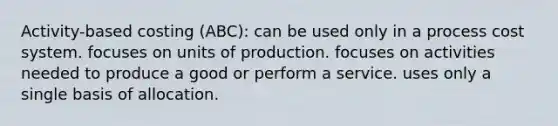 Activity-based costing (ABC): can be used only in a process cost system. focuses on units of production. focuses on activities needed to produce a good or perform a service. uses only a single basis of allocation.