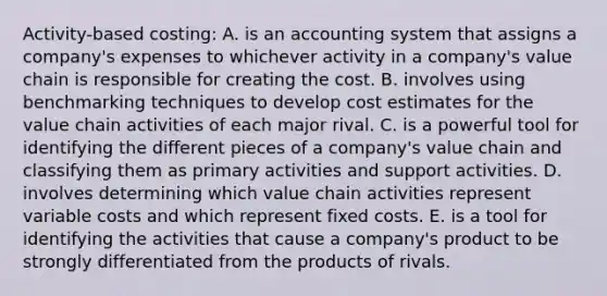 Activity-based costing: A. is an accounting system that assigns a company's expenses to whichever activity in a company's value chain is responsible for creating the cost. B. involves using benchmarking techniques to develop cost estimates for the value chain activities of each major rival. C. is a powerful tool for identifying the different pieces of a company's value chain and classifying them as primary activities and support activities. D. involves determining which value chain activities represent variable costs and which represent fixed costs. E. is a tool for identifying the activities that cause a company's product to be strongly differentiated from the products of rivals.