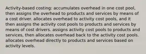 Activity-based costing: accumulates overhead in one cost pool, then assigns the overhead to products and services by means of a cost driver. allocates overhead to activity cost pools, and it then assigns the activity cost pools to products and services by means of cost drivers. assigns activity cost pools to products and services, then allocates overhead back to the activity cost pools. allocates overhead directly to products and services based on activity levels.