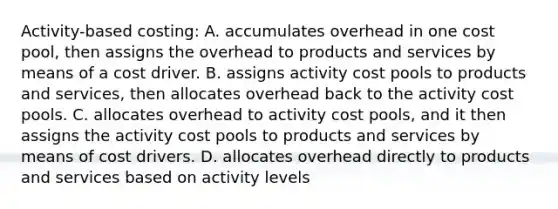 Activity-based costing: A. accumulates overhead in one cost pool, then assigns the overhead to products and services by means of a cost driver. B. assigns activity cost pools to products and services, then allocates overhead back to the activity cost pools. C. allocates overhead to activity cost pools, and it then assigns the activity cost pools to products and services by means of cost drivers. D. allocates overhead directly to products and services based on activity levels